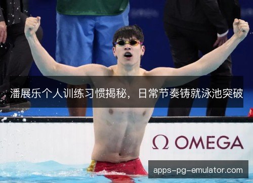 潘展乐个人训练习惯揭秘，日常节奏铸就泳池突破