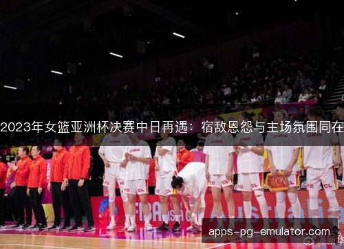 2023年女篮亚洲杯决赛中日再遇：宿敌恩怨与主场氛围同在