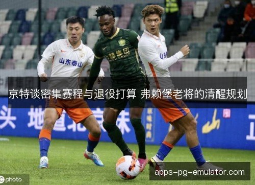 京特谈密集赛程与退役打算 弗赖堡老将的清醒规划